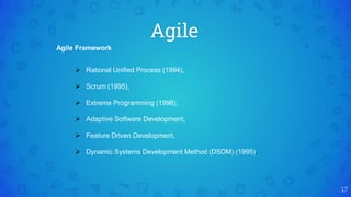 Agile
17
Agile Framework
 Rational Unified Process (1994),
 Scrum (1995),
 Extreme Programming (1996),
 Adaptive Software Development,
 Feature Driven Development,
 Dynamic Systems Development Method (DSDM) (1995).
 
