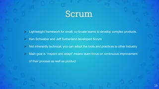 Scrum
19
 Lightweight framework for small, co-locate teams to develop complex products.
 Ken Schwaber and Jeff Sutherland developed Scrum
 Not inherently technical, you can adopt the tools and practices to other Industry
 Main goal is “inspect and adapt” means team focus on continuous improvement
of their process as well as product
 