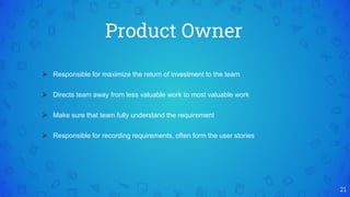 Product Owner
21
 Responsible for maximize the return of investment to the team
 Directs team away from less valuable work to most valuable work
 Make sure that team fully understand the requirement
 Responsible for recording requirements, often form the user stories
 