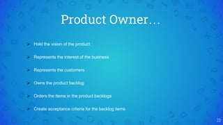 Product Owner…
22
 Hold the vision of the product
 Represents the interest of the business
 Represents the customers
 Owns the product backlog
 Orders the items in the product backlogs
 Create acceptance criteria for the backlog items
 