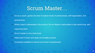 Scrum Master…
23
 Act as a coach, guides the team to higher levels of cohesiveness, self-organization, and
performance
 While a team’s deliverable is the product, Scrum Master’s deliverable is high performing, self-
organizing team
 Scrum master is not a team boss
 Helps team to learn and apply scrum/agile process
 Constantly available to remove any kinds of impediments
 