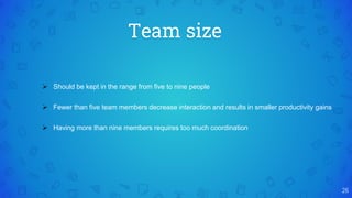 Team size
26
 Should be kept in the range from five to nine people
 Fewer than five team members decrease interaction and results in smaller productivity gains
 Having more than nine members requires too much coordination
 