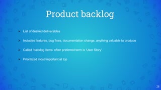 Product backlog
28
 List of desired deliverables
 Includes features, bug fixes, documentation change, anything valuable to produce
 Called ‘backlog items’ often preferred term is ‘User Story’
 Prioritized most important at top
 