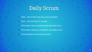 Daily Scrum
37
 Daily – start of their work day, can be adopted
 Brief – not more than 15 minutes
 What tasks I have completed since last daily scrum
 What tasks I expect to complete by next daily scrum
 What obstacles are showing me down
 