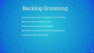 Backlog Grooming
38
 Improving stories aren’t in the sprint, but in the backlog
 Define and refine acceptance criteria
 Perform story sizing during this session
 Split large stories, top of the product backlog needs to
be populated with smaller stories
 