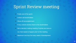 Sprint Review meeting
39
 Public end of the sprint
 Invite to all stockholders
 Show off accomplishment
 If any undone stories share to the stockholders
 Not a decision making meeting if stories are done or
not, that needs to happen prior to this meeting
 Maximum one hour for every week of development
 