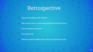 Retrospective
40
 Inspect and adept, ever improve
 After sprint, focus on what was learned and how learning
can be applied to improve
 Two hours max
 Get few implementable action items to improve the team
 