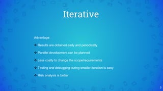 Iterative
9
Advantage:
 Results are obtained early and periodically
 Parallel development can be planned
 Less costly to change the scope/requirements
 Testing and debugging during smaller iteration is easy
 Risk analysis is better
 