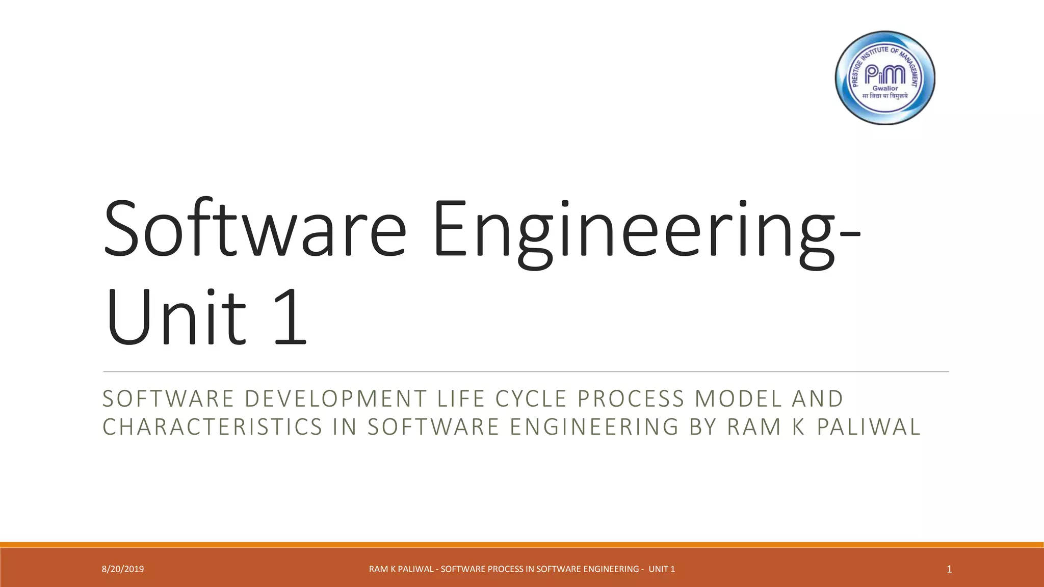 Software Engineering-
Unit 1
SOFTWARE DEVELOPMENT LIFE CYCLE PROCESS MODEL AND
CHARACTERISTICS IN SOFTWARE ENGINEERING BY RAM K PALIWAL
8/20/2019 RAM K PALIWAL - SOFTWARE PROCESS IN SOFTWARE ENGINEERING - UNIT 1 1
 