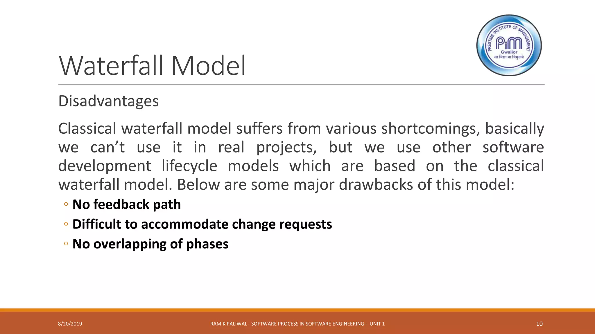 Waterfall Model
Disadvantages
Classical waterfall model suffers from various shortcomings, basically
we can’t use it in real projects, but we use other software
development lifecycle models which are based on the classical
waterfall model. Below are some major drawbacks of this model:
◦ No feedback path
◦ Difficult to accommodate change requests
◦ No overlapping of phases
8/20/2019 RAM K PALIWAL - SOFTWARE PROCESS IN SOFTWARE ENGINEERING - UNIT 1 10
 
