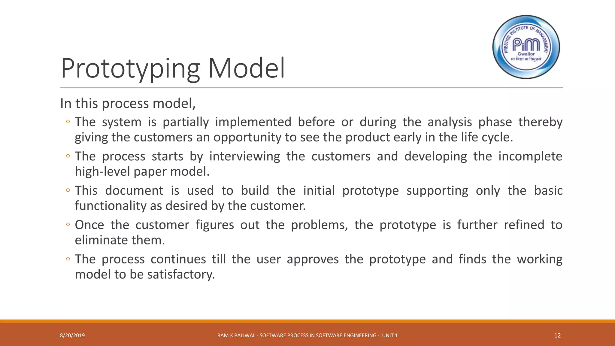 Prototyping Model
In this process model,
◦ The system is partially implemented before or during the analysis phase thereby
giving the customers an opportunity to see the product early in the life cycle.
◦ The process starts by interviewing the customers and developing the incomplete
high-level paper model.
◦ This document is used to build the initial prototype supporting only the basic
functionality as desired by the customer.
◦ Once the customer figures out the problems, the prototype is further refined to
eliminate them.
◦ The process continues till the user approves the prototype and finds the working
model to be satisfactory.
8/20/2019 RAM K PALIWAL - SOFTWARE PROCESS IN SOFTWARE ENGINEERING - UNIT 1 12
 
