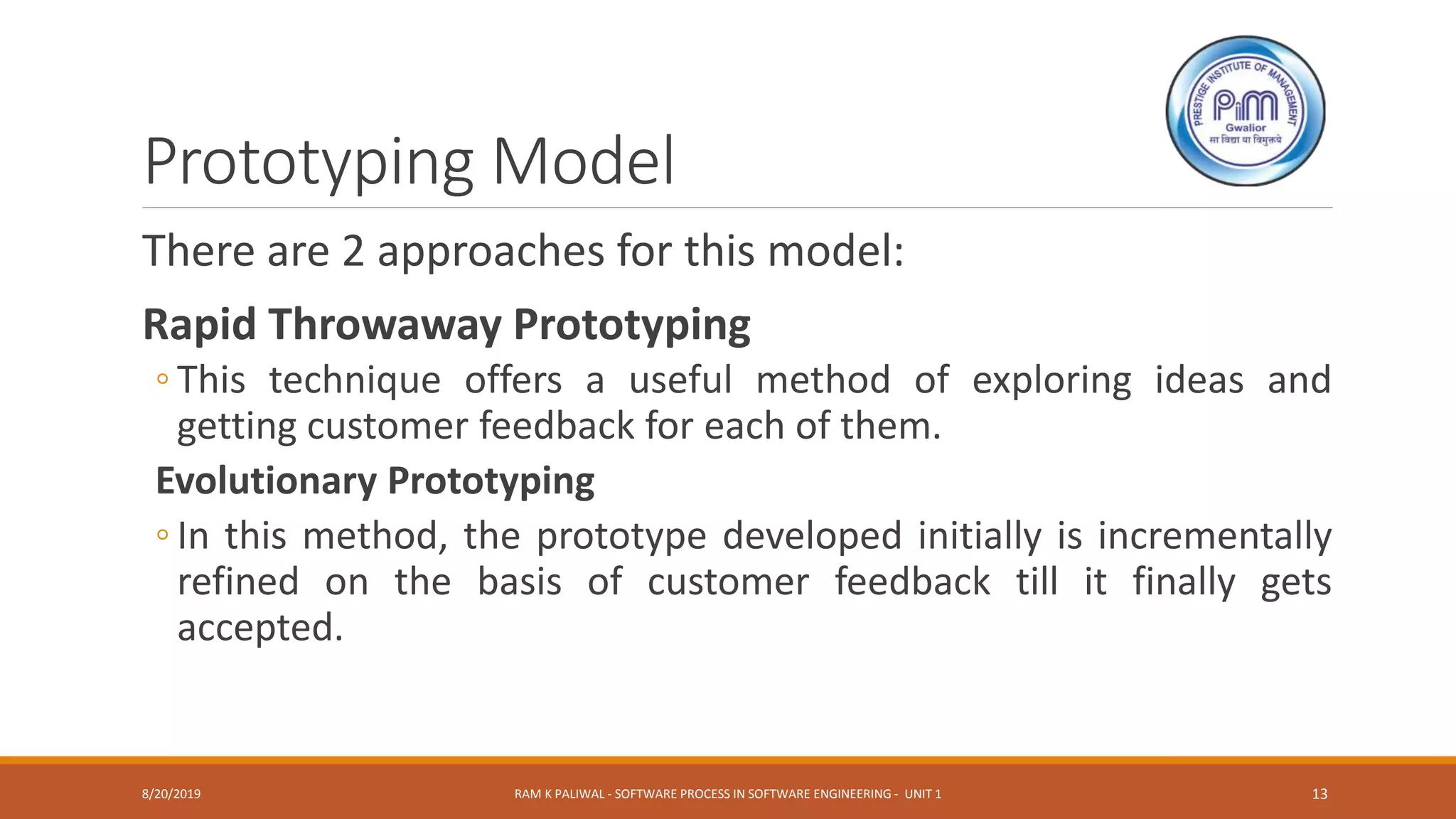 Prototyping Model
There are 2 approaches for this model:
Rapid Throwaway Prototyping
◦ This technique offers a useful method of exploring ideas and
getting customer feedback for each of them.
Evolutionary Prototyping
◦ In this method, the prototype developed initially is incrementally
refined on the basis of customer feedback till it finally gets
accepted.
8/20/2019 RAM K PALIWAL - SOFTWARE PROCESS IN SOFTWARE ENGINEERING - UNIT 1 13
 