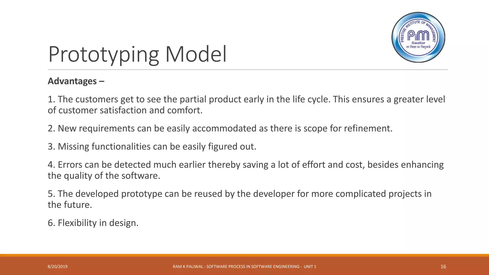 Prototyping Model
Advantages –
1. The customers get to see the partial product early in the life cycle. This ensures a greater level
of customer satisfaction and comfort.
2. New requirements can be easily accommodated as there is scope for refinement.
3. Missing functionalities can be easily figured out.
4. Errors can be detected much earlier thereby saving a lot of effort and cost, besides enhancing
the quality of the software.
5. The developed prototype can be reused by the developer for more complicated projects in
the future.
6. Flexibility in design.
8/20/2019 RAM K PALIWAL - SOFTWARE PROCESS IN SOFTWARE ENGINEERING - UNIT 1 16
 