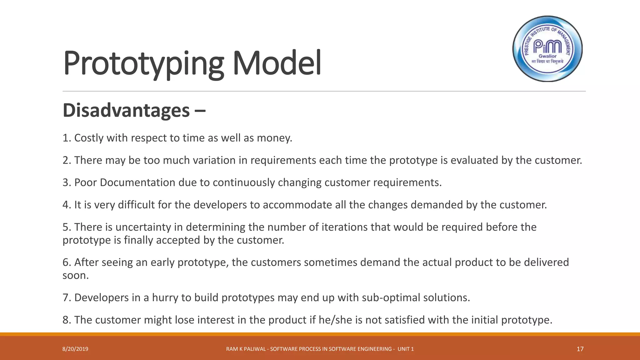 Prototyping Model
Disadvantages –
1. Costly with respect to time as well as money.
2. There may be too much variation in requirements each time the prototype is evaluated by the customer.
3. Poor Documentation due to continuously changing customer requirements.
4. It is very difficult for the developers to accommodate all the changes demanded by the customer.
5. There is uncertainty in determining the number of iterations that would be required before the
prototype is finally accepted by the customer.
6. After seeing an early prototype, the customers sometimes demand the actual product to be delivered
soon.
7. Developers in a hurry to build prototypes may end up with sub-optimal solutions.
8. The customer might lose interest in the product if he/she is not satisfied with the initial prototype.
8/20/2019 RAM K PALIWAL - SOFTWARE PROCESS IN SOFTWARE ENGINEERING - UNIT 1 17
 