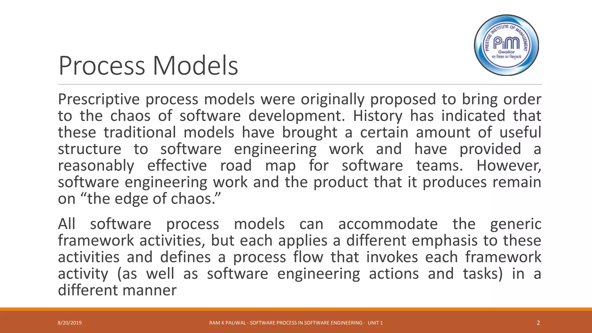 Process Models
Prescriptive process models were originally proposed to bring order
to the chaos of software development. History has indicated that
these traditional models have brought a certain amount of useful
structure to software engineering work and have provided a
reasonably effective road map for software teams. However,
software engineering work and the product that it produces remain
on “the edge of chaos.”
All software process models can accommodate the generic
framework activities, but each applies a different emphasis to these
activities and defines a process flow that invokes each framework
activity (as well as software engineering actions and tasks) in a
different manner
8/20/2019 RAM K PALIWAL - SOFTWARE PROCESS IN SOFTWARE ENGINEERING - UNIT 1 2
 