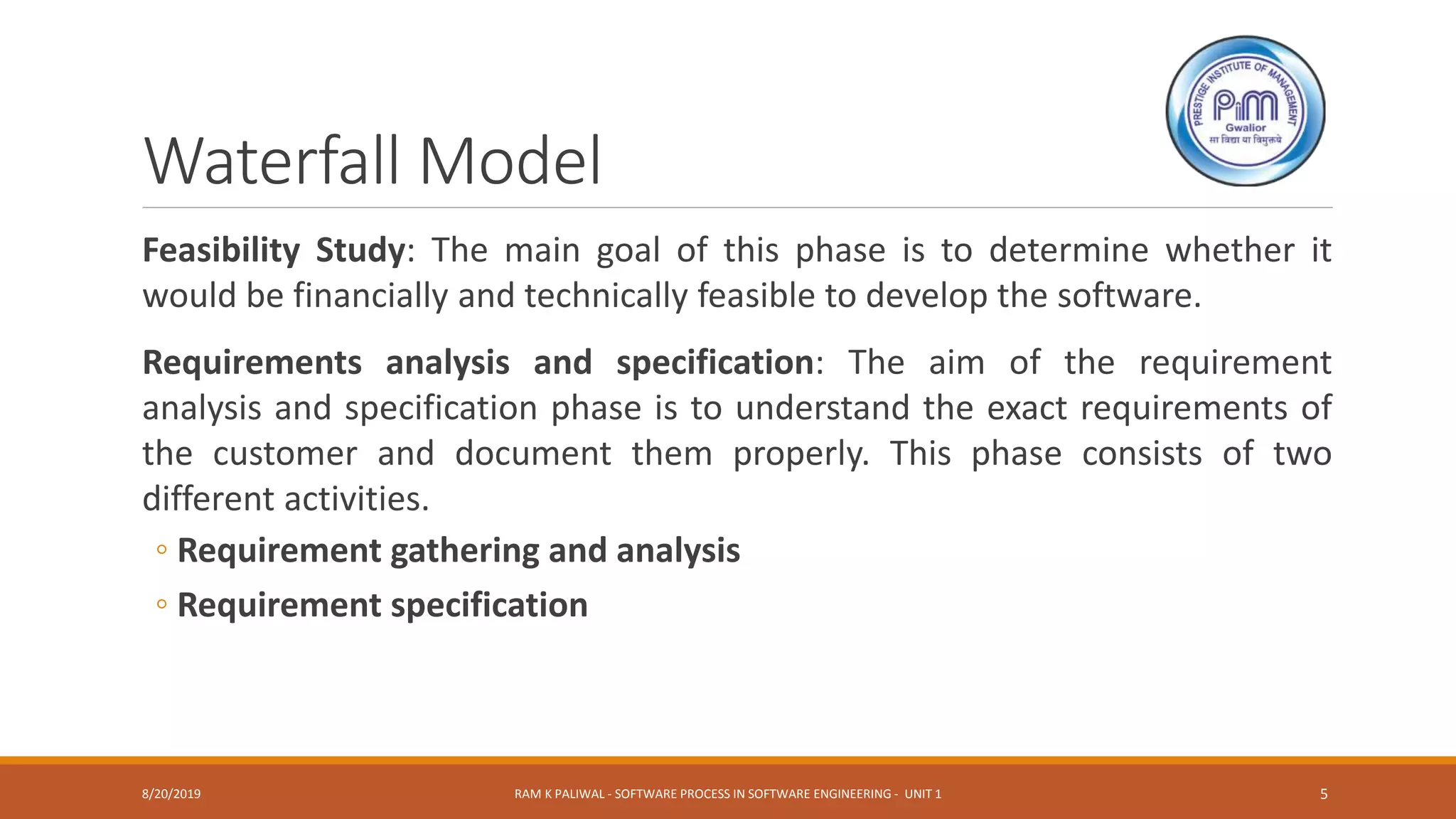 Waterfall Model
Feasibility Study: The main goal of this phase is to determine whether it
would be financially and technically feasible to develop the software.
Requirements analysis and specification: The aim of the requirement
analysis and specification phase is to understand the exact requirements of
the customer and document them properly. This phase consists of two
different activities.
◦ Requirement gathering and analysis
◦ Requirement specification
8/20/2019 RAM K PALIWAL - SOFTWARE PROCESS IN SOFTWARE ENGINEERING - UNIT 1 5
 