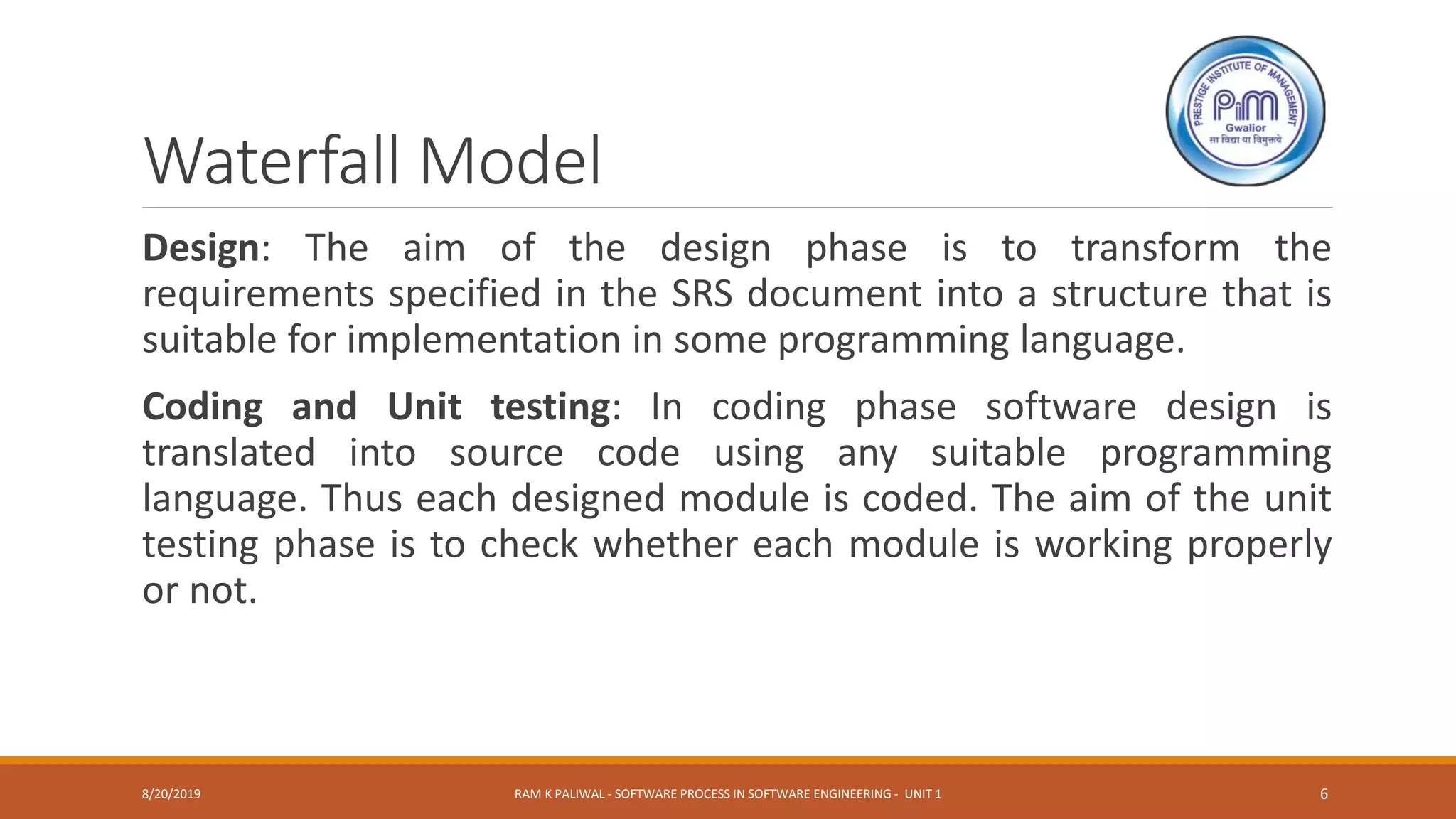 Waterfall Model
Design: The aim of the design phase is to transform the
requirements specified in the SRS document into a structure that is
suitable for implementation in some programming language.
Coding and Unit testing: In coding phase software design is
translated into source code using any suitable programming
language. Thus each designed module is coded. The aim of the unit
testing phase is to check whether each module is working properly
or not.
8/20/2019 RAM K PALIWAL - SOFTWARE PROCESS IN SOFTWARE ENGINEERING - UNIT 1 6
 