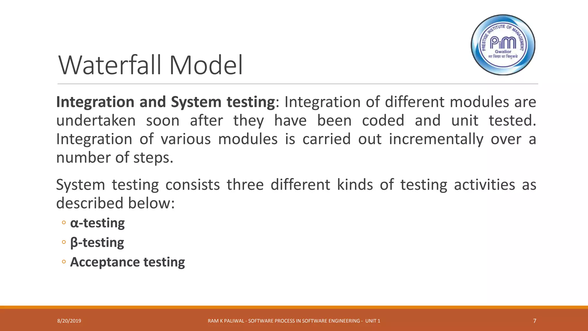 Waterfall Model
Integration and System testing: Integration of different modules are
undertaken soon after they have been coded and unit tested.
Integration of various modules is carried out incrementally over a
number of steps.
System testing consists three different kinds of testing activities as
described below:
◦ α-testing
◦ β-testing
◦ Acceptance testing
8/20/2019 RAM K PALIWAL - SOFTWARE PROCESS IN SOFTWARE ENGINEERING - UNIT 1 7
 