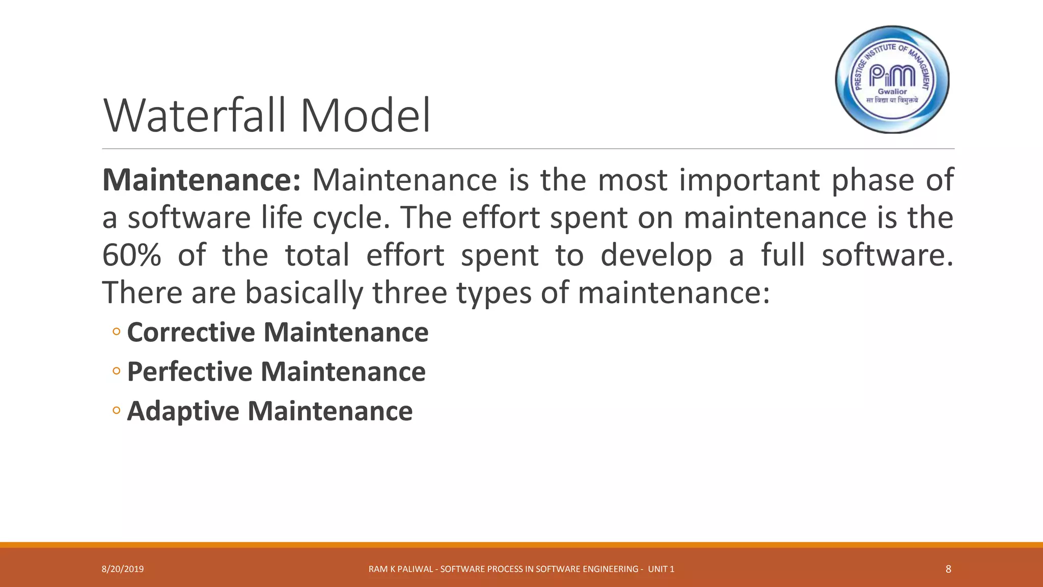 Waterfall Model
Maintenance: Maintenance is the most important phase of
a software life cycle. The effort spent on maintenance is the
60% of the total effort spent to develop a full software.
There are basically three types of maintenance:
◦ Corrective Maintenance
◦ Perfective Maintenance
◦ Adaptive Maintenance
8/20/2019 RAM K PALIWAL - SOFTWARE PROCESS IN SOFTWARE ENGINEERING - UNIT 1 8
 