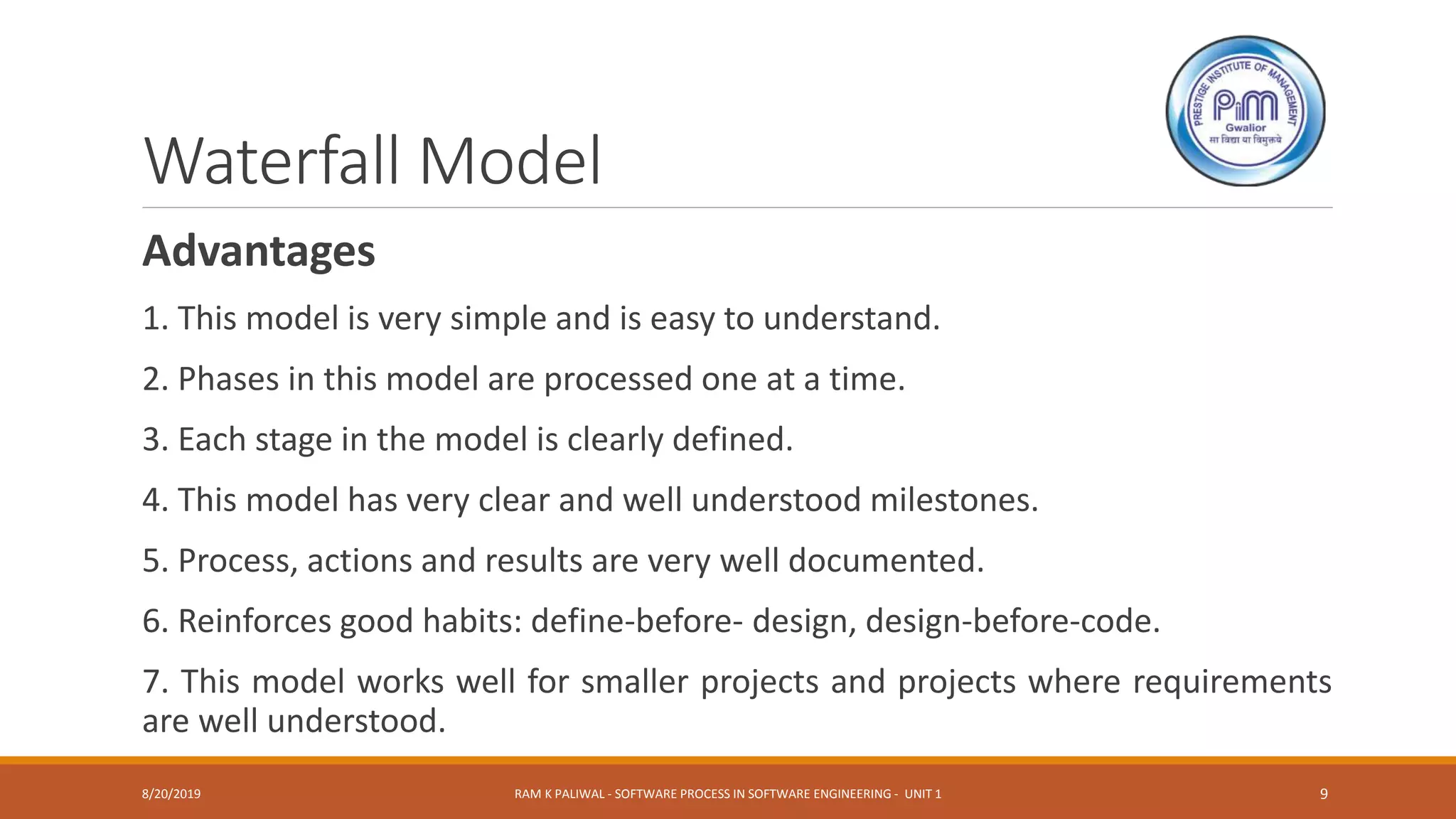 Waterfall Model
Advantages
1. This model is very simple and is easy to understand.
2. Phases in this model are processed one at a time.
3. Each stage in the model is clearly defined.
4. This model has very clear and well understood milestones.
5. Process, actions and results are very well documented.
6. Reinforces good habits: define-before- design, design-before-code.
7. This model works well for smaller projects and projects where requirements
are well understood.
8/20/2019 RAM K PALIWAL - SOFTWARE PROCESS IN SOFTWARE ENGINEERING - UNIT 1 9
 
