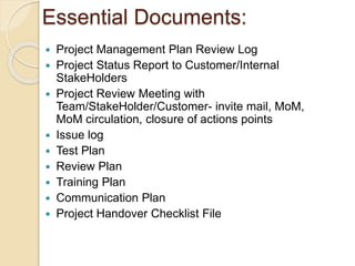 Essential Documents:
 Project Management Plan Review Log
 Project Status Report to Customer/Internal
StakeHolders
 Project Review Meeting with
Team/StakeHolder/Customer- invite mail, MoM,
MoM circulation, closure of actions points
 Issue log
 Test Plan
 Review Plan
 Training Plan
 Communication Plan
 Project Handover Checklist File
 
