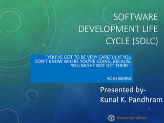 SOFTWARE
DEVELOPMENT LIFE
CYCLE (SDLC)
“YOU’VE GOT TO BE VERY CAREFUL IF YOU
DON’T KNOW WHERE YOU’RE GOING, BECAUSE
YOU MIGHT NOT GET THERE.”
YOGI BERRA
Presented by-
Kunal K. Pandhram
1
ElectrohybridTech
 