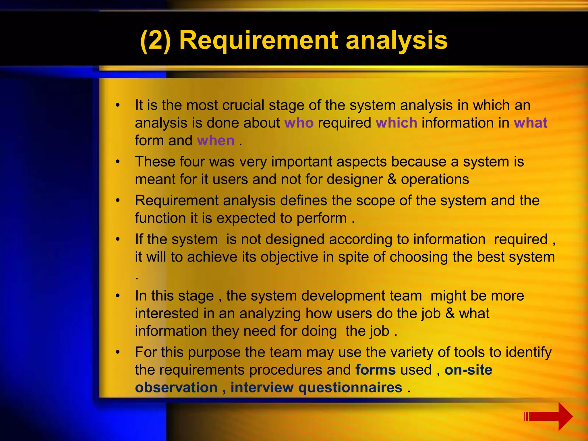 (2) Requirement analysis 
• It is the most crucial stage of the system analysis in which an 
analysis is done about who required which information in what 
form and when . 
• These four was very important aspects because a system is 
meant for it users and not for designer & operations 
• Requirement analysis defines the scope of the system and the 
function it is expected to perform . 
• If the system is not designed according to information required , 
it will to achieve its objective in spite of choosing the best system 
. 
• In this stage , the system development team might be more 
interested in an analyzing how users do the job & what 
information they need for doing the job . 
• For this purpose the team may use the variety of tools to identify 
the requirements procedures and forms used , on-site 
observation , interview questionnaires . 
 