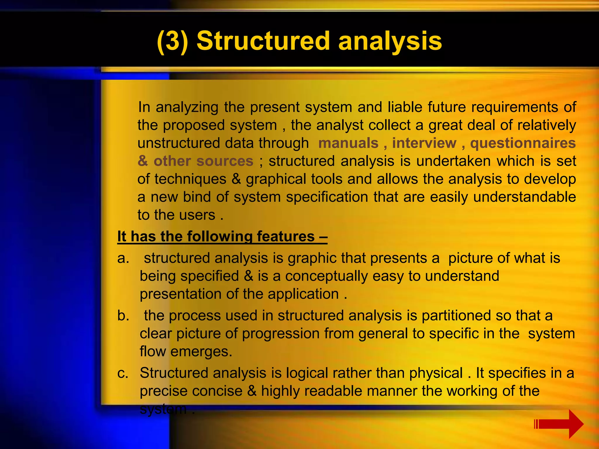 (3) Structured analysis 
In analyzing the present system and liable future requirements of 
the proposed system , the analyst collect a great deal of relatively 
unstructured data through manuals , interview , questionnaires 
& other sources ; structured analysis is undertaken which is set 
of techniques & graphical tools and allows the analysis to develop 
a new bind of system specification that are easily understandable 
to the users . 
It has the following features – 
a. structured analysis is graphic that presents a picture of what is 
being specified & is a conceptually easy to understand 
presentation of the application . 
b. the process used in structured analysis is partitioned so that a 
clear picture of progression from general to specific in the system 
flow emerges. 
c. Structured analysis is logical rather than physical . It specifies in a 
precise concise & highly readable manner the working of the 
system . 
 