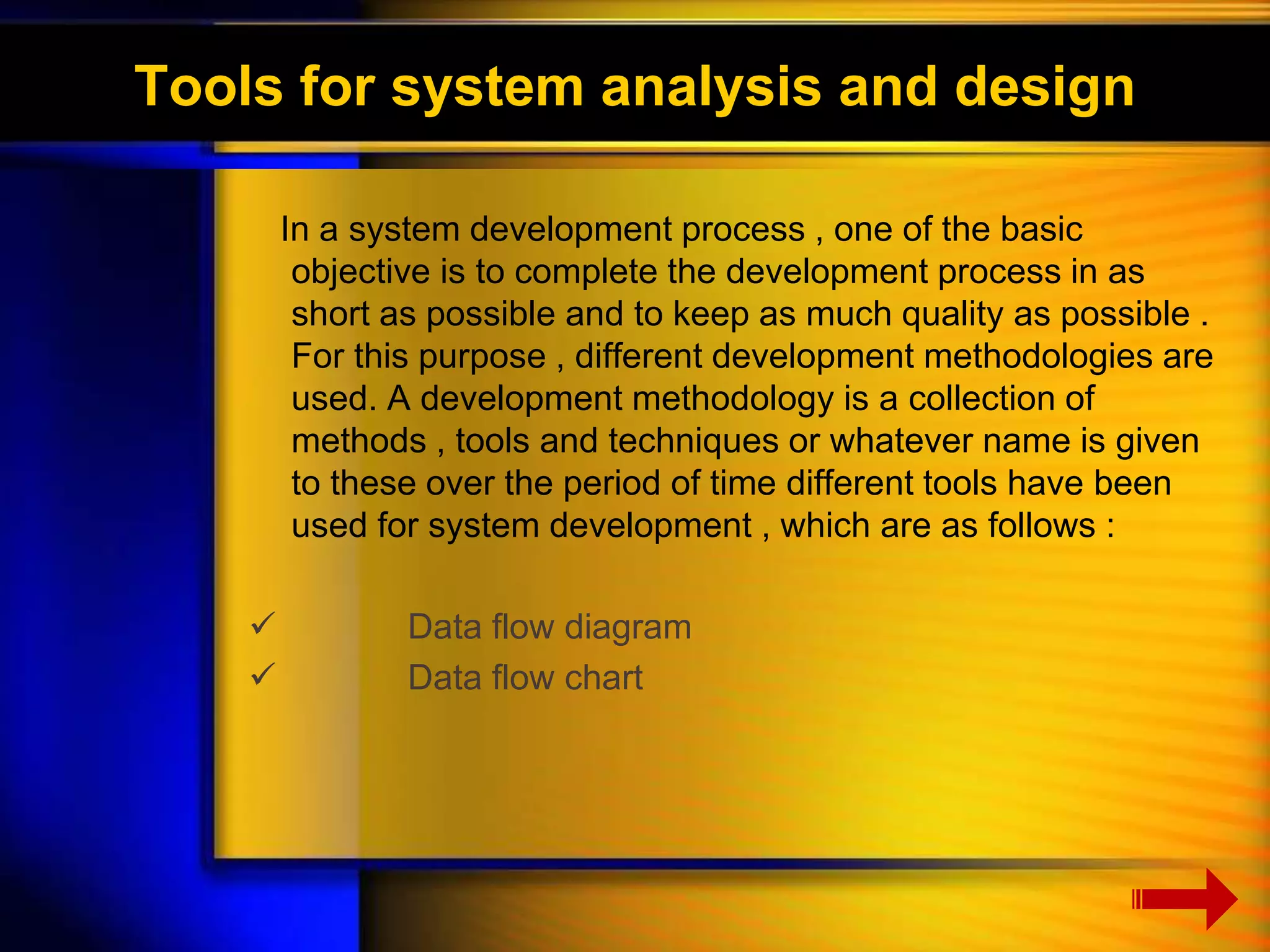 Tools for system analysis and design 
In a system development process , one of the basic 
objective is to complete the development process in as 
short as possible and to keep as much quality as possible . 
For this purpose , different development methodologies are 
used. A development methodology is a collection of 
methods , tools and techniques or whatever name is given 
to these over the period of time different tools have been 
used for system development , which are as follows : 
 Data flow diagram 
 Data flow chart 
 