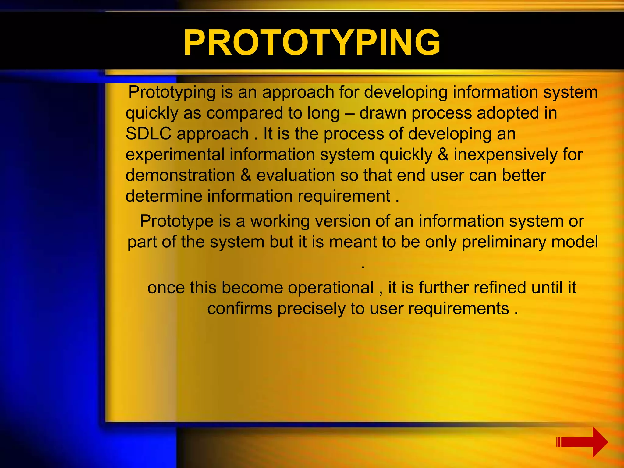 PROTOTYPING 
Prototyping is an approach for developing information system 
quickly as compared to long – drawn process adopted in 
SDLC approach . It is the process of developing an 
experimental information system quickly & inexpensively for 
demonstration & evaluation so that end user can better 
determine information requirement . 
Prototype is a working version of an information system or 
part of the system but it is meant to be only preliminary model 
. 
once this become operational , it is further refined until it 
confirms precisely to user requirements . 
 