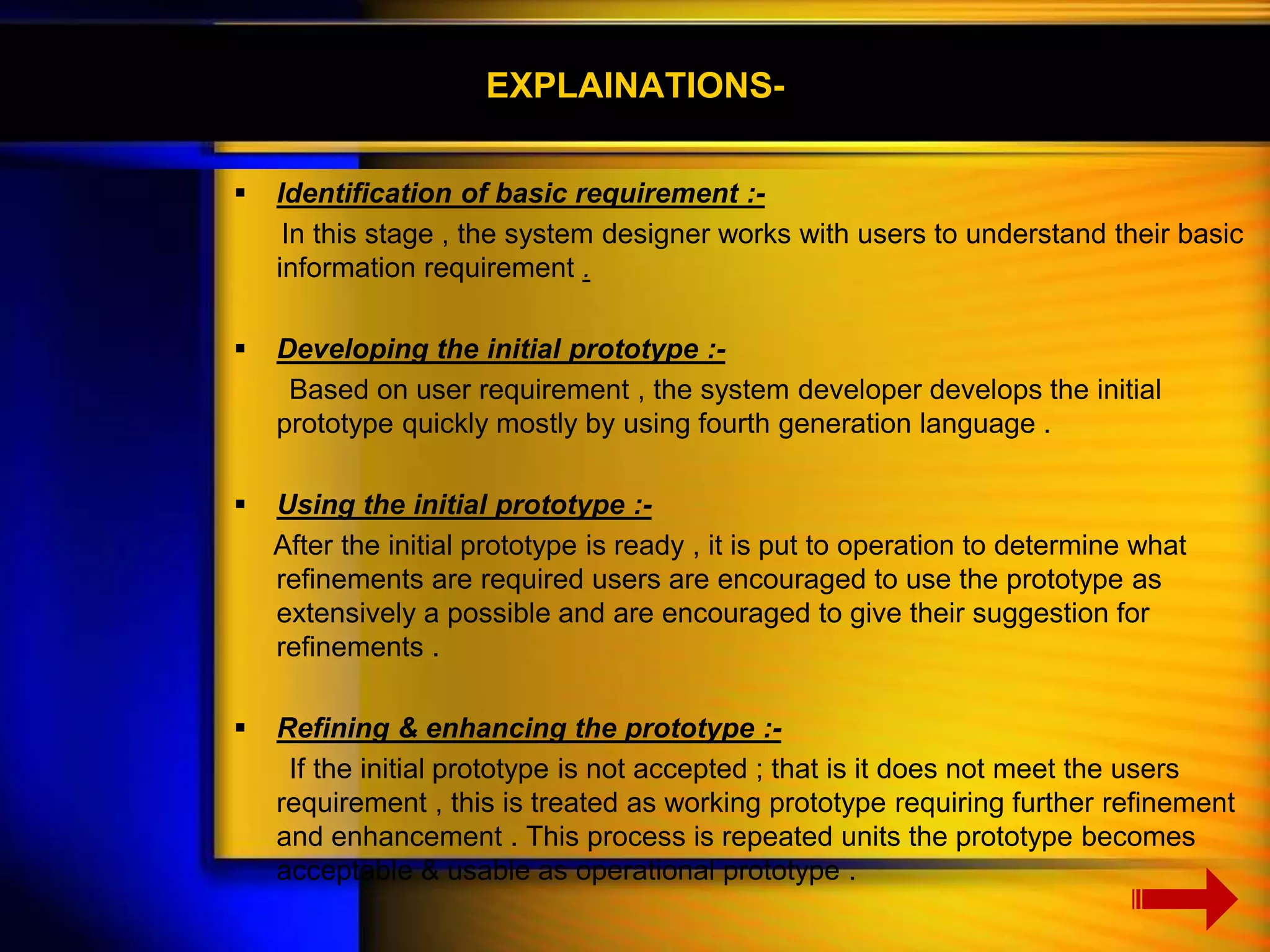 EXPLAINATIONS- 
 Identification of basic requirement :- 
In this stage , the system designer works with users to understand their basic 
information requirement . 
 Developing the initial prototype :- 
Based on user requirement , the system developer develops the initial 
prototype quickly mostly by using fourth generation language . 
 Using the initial prototype :- 
After the initial prototype is ready , it is put to operation to determine what 
refinements are required users are encouraged to use the prototype as 
extensively a possible and are encouraged to give their suggestion for 
refinements . 
 Refining & enhancing the prototype :- 
If the initial prototype is not accepted ; that is it does not meet the users 
requirement , this is treated as working prototype requiring further refinement 
and enhancement . This process is repeated units the prototype becomes 
acceptable & usable as operational prototype . 
 
