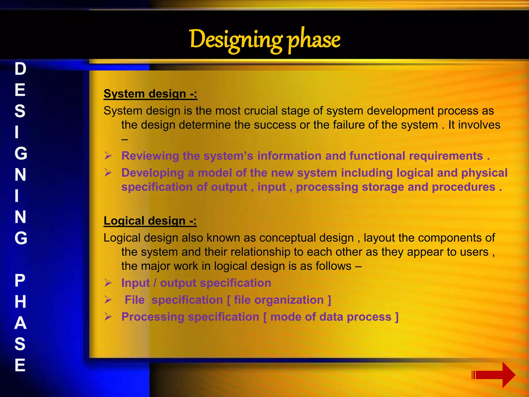 Designing phase 
System design -: 
System design is the most crucial stage of system development process as 
the design determine the success or the failure of the system . It involves 
– 
 Reviewing the system’s information and functional requirements . 
 Developing a model of the new system including logical and physical 
specification of output , input , processing storage and procedures . 
Logical design -: 
Logical design also known as conceptual design , layout the components of 
the system and their relationship to each other as they appear to users , 
the major work in logical design is as follows – 
 Input / output specification 
 File specification [ file organization ] 
 Processing specification [ mode of data process ] 
D 
E 
S 
I 
G 
N 
I 
N 
G 
P 
H 
A 
S 
E 
 