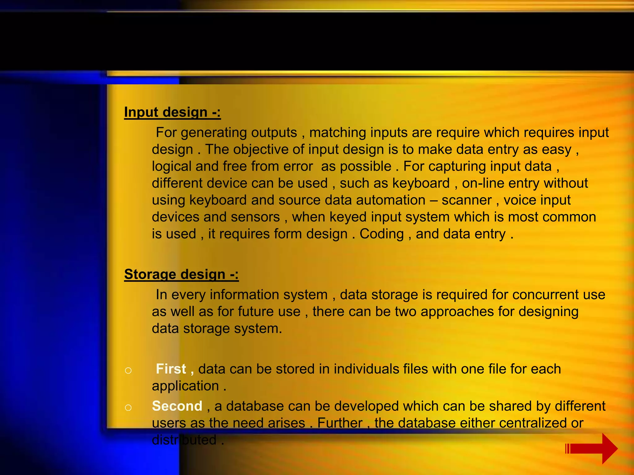 Input design -: 
For generating outputs , matching inputs are require which requires input 
design . The objective of input design is to make data entry as easy , 
logical and free from error as possible . For capturing input data , 
different device can be used , such as keyboard , on-line entry without 
using keyboard and source data automation – scanner , voice input 
devices and sensors , when keyed input system which is most common 
is used , it requires form design . Coding , and data entry . 
Storage design -: 
In every information system , data storage is required for concurrent use 
as well as for future use , there can be two approaches for designing 
data storage system. 
o First , data can be stored in individuals files with one file for each 
application . 
o Second , a database can be developed which can be shared by different 
users as the need arises . Further , the database either centralized or 
distributed . 
 