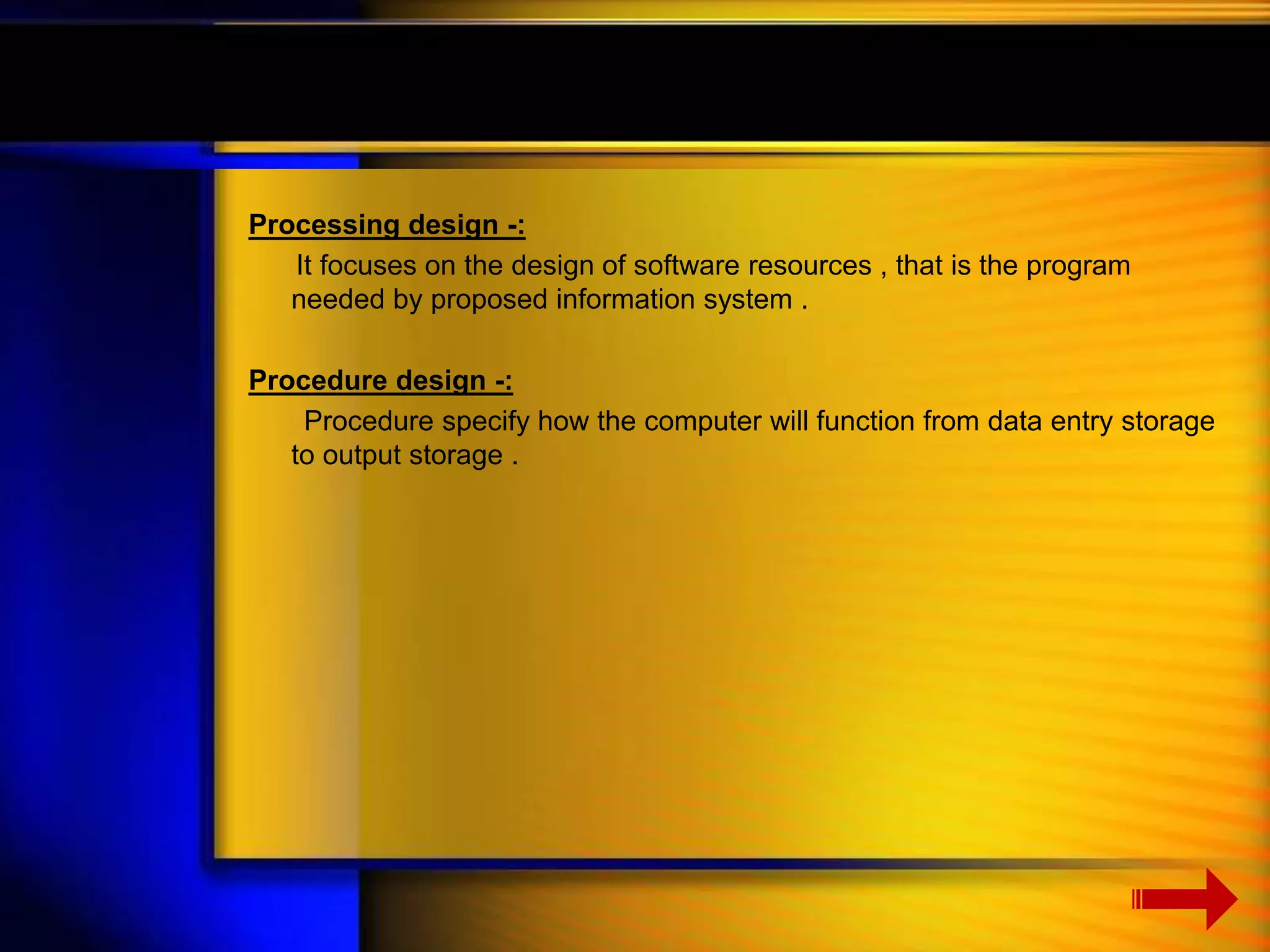 Processing design -: 
It focuses on the design of software resources , that is the program 
needed by proposed information system . 
Procedure design -: 
Procedure specify how the computer will function from data entry storage 
to output storage . 
 
