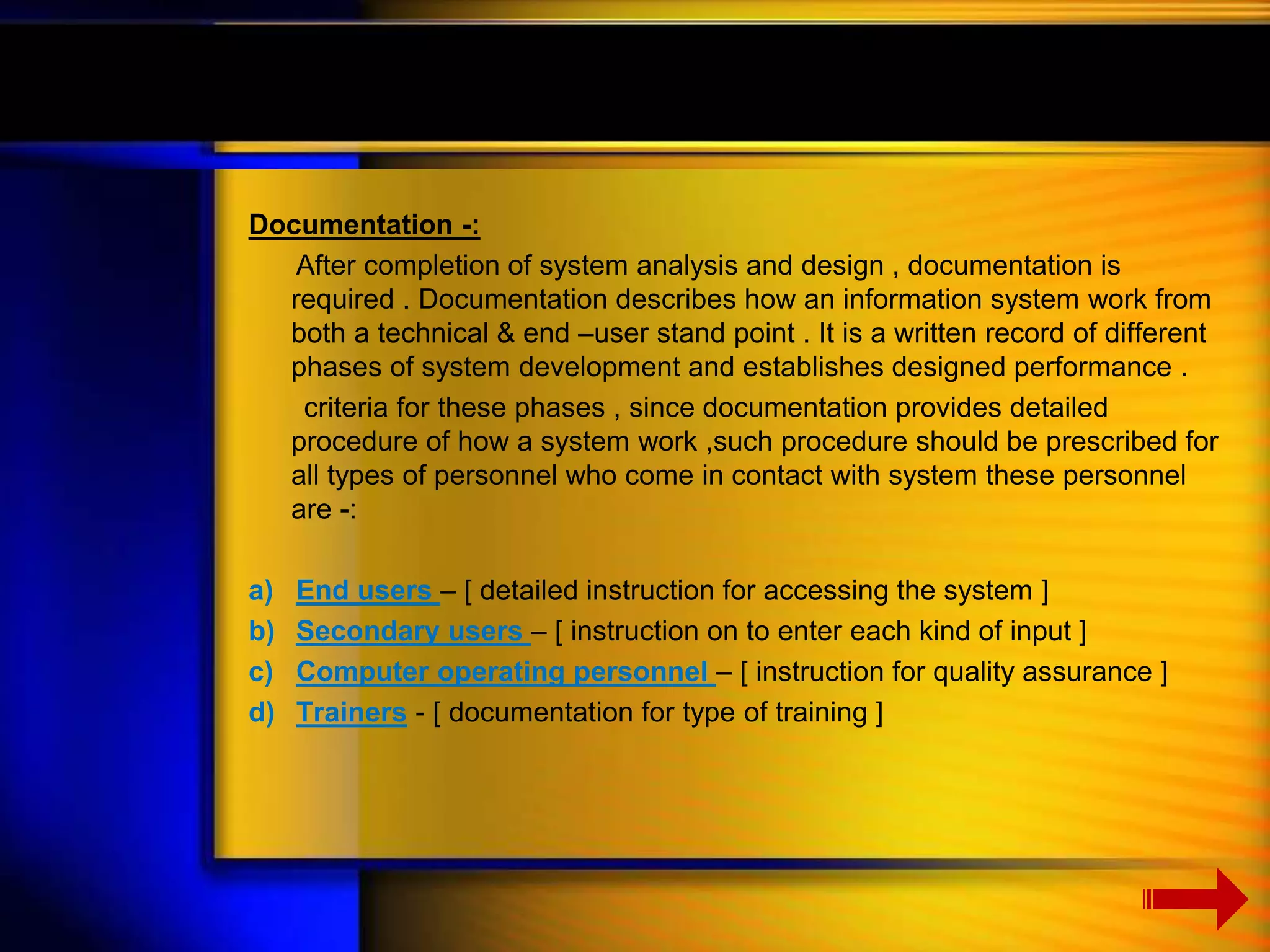Documentation -: 
After completion of system analysis and design , documentation is 
required . Documentation describes how an information system work from 
both a technical & end –user stand point . It is a written record of different 
phases of system development and establishes designed performance . 
criteria for these phases , since documentation provides detailed 
procedure of how a system work ,such procedure should be prescribed for 
all types of personnel who come in contact with system these personnel 
are -: 
a) End users – [ detailed instruction for accessing the system ] 
b) Secondary users – [ instruction on to enter each kind of input ] 
c) Computer operating personnel – [ instruction for quality assurance ] 
d) Trainers - [ documentation for type of training ] 
 