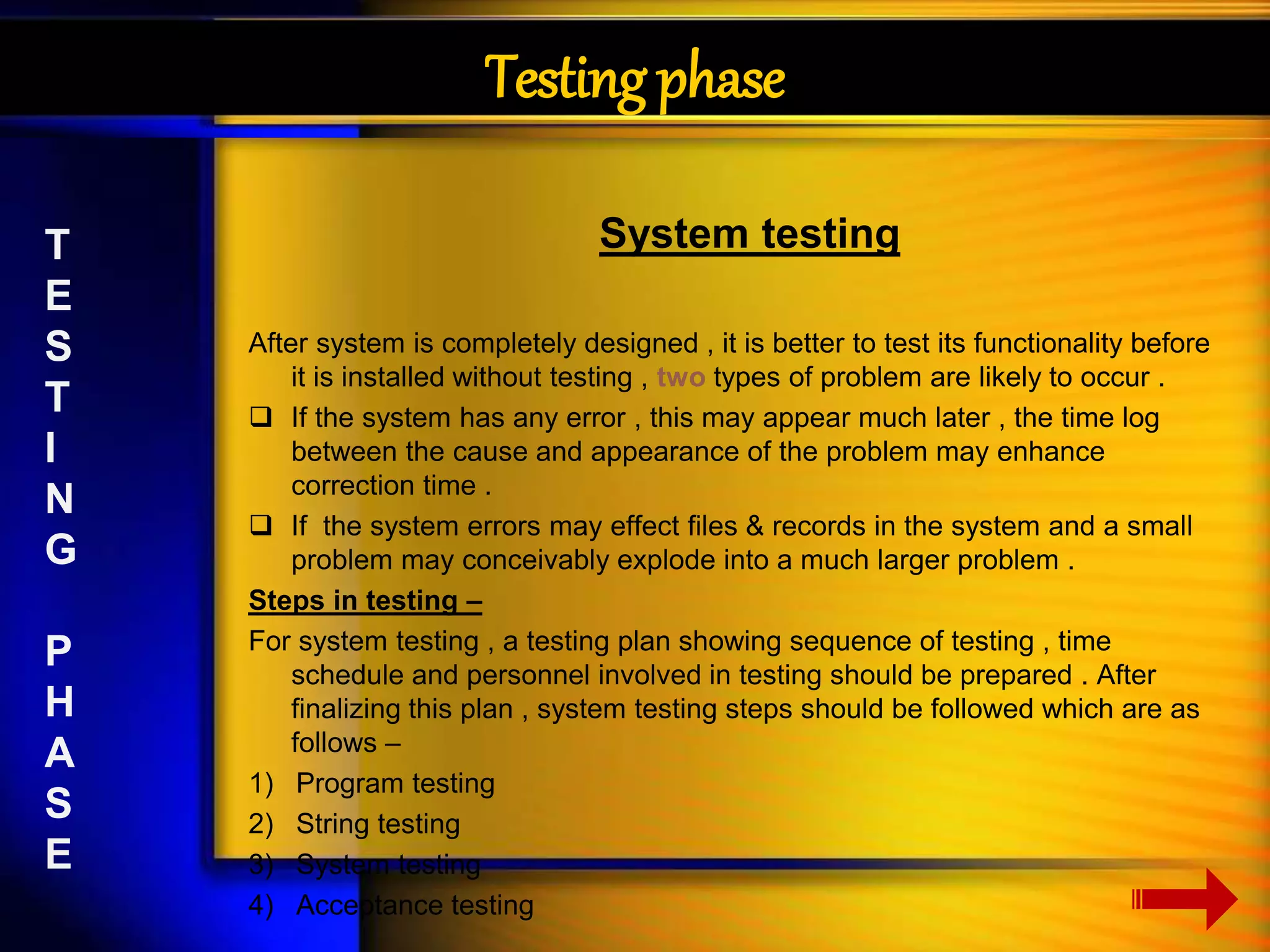 Testing phase 
System testing 
After system is completely designed , it is better to test its functionality before 
it is installed without testing , two types of problem are likely to occur . 
 If the system has any error , this may appear much later , the time log 
between the cause and appearance of the problem may enhance 
correction time . 
 If the system errors may effect files & records in the system and a small 
problem may conceivably explode into a much larger problem . 
Steps in testing – 
For system testing , a testing plan showing sequence of testing , time 
schedule and personnel involved in testing should be prepared . After 
finalizing this plan , system testing steps should be followed which are as 
follows – 
1) Program testing 
2) String testing 
3) System testing 
4) Acceptance testing 
T 
E 
S 
T 
I 
N 
G 
P 
H 
A 
S 
E 
 
