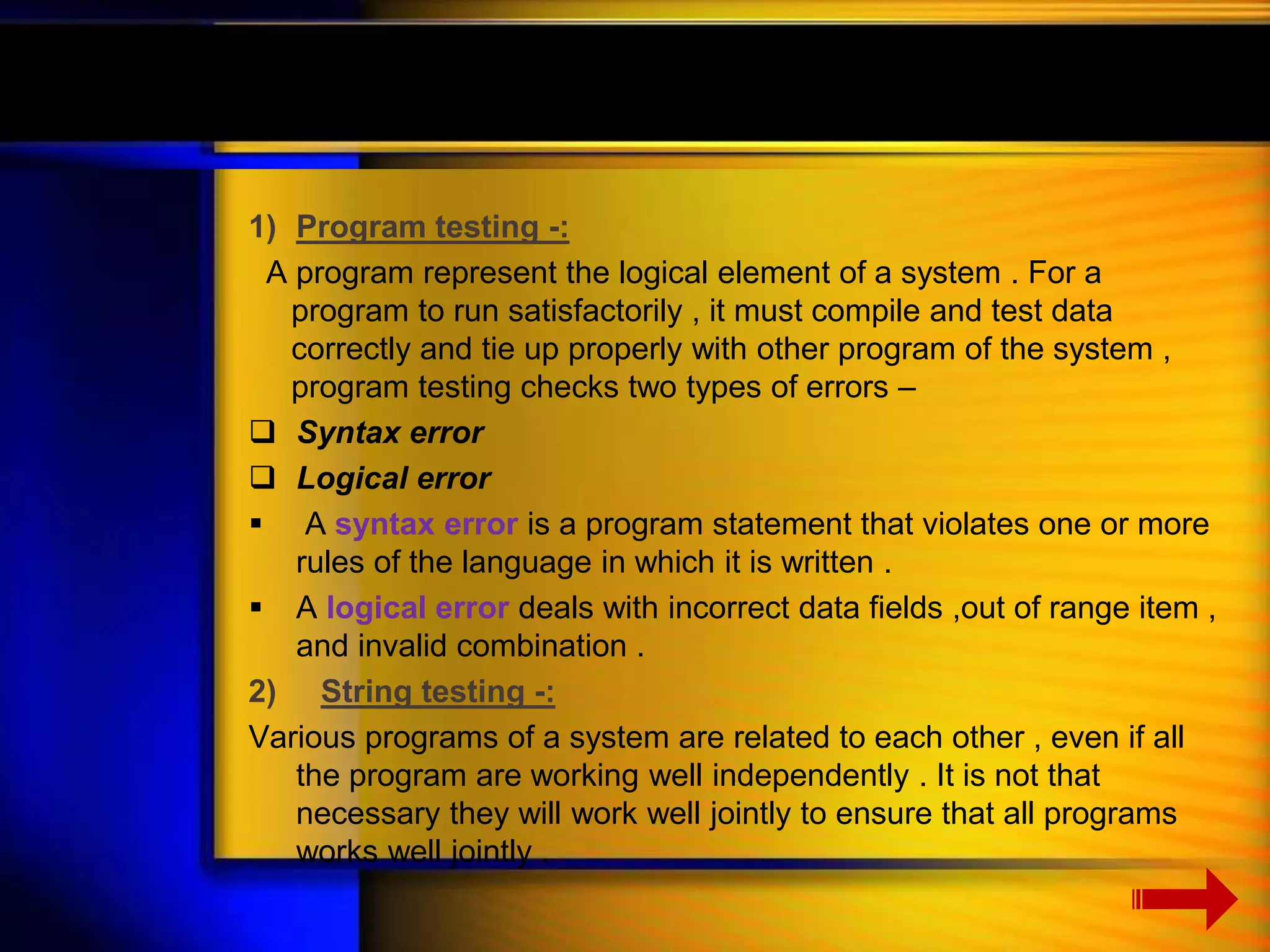 1) Program testing -: 
A program represent the logical element of a system . For a 
program to run satisfactorily , it must compile and test data 
correctly and tie up properly with other program of the system , 
program testing checks two types of errors – 
 Syntax error 
 Logical error 
 A syntax error is a program statement that violates one or more 
rules of the language in which it is written . 
 A logical error deals with incorrect data fields ,out of range item , 
and invalid combination . 
2) String testing -: 
Various programs of a system are related to each other , even if all 
the program are working well independently . It is not that 
necessary they will work well jointly to ensure that all programs 
works well jointly . 
 