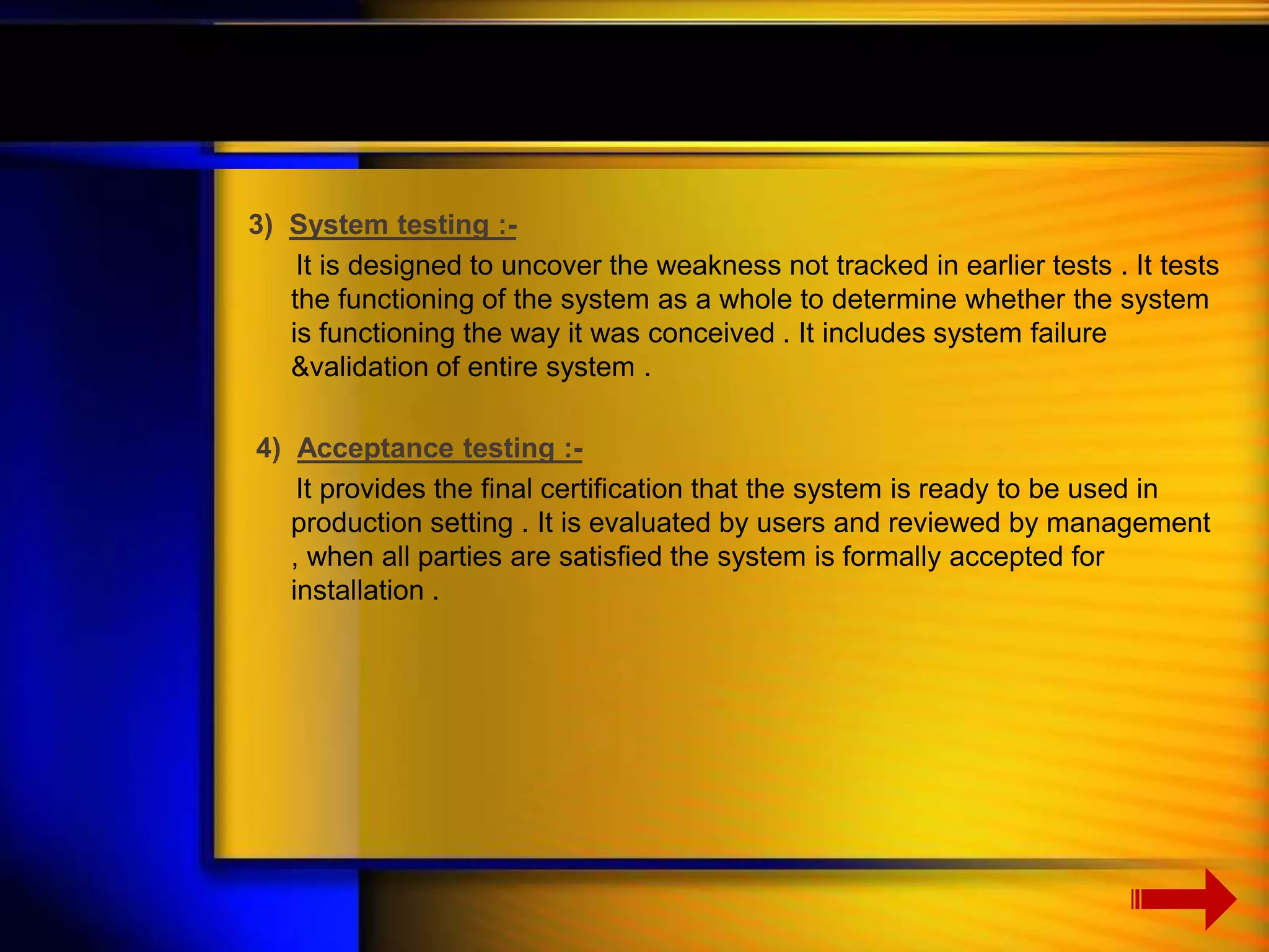 3) System testing :- 
It is designed to uncover the weakness not tracked in earlier tests . It tests 
the functioning of the system as a whole to determine whether the system 
is functioning the way it was conceived . It includes system failure 
&validation of entire system . 
4) Acceptance testing :- 
It provides the final certification that the system is ready to be used in 
production setting . It is evaluated by users and reviewed by management 
, when all parties are satisfied the system is formally accepted for 
installation . 
 
