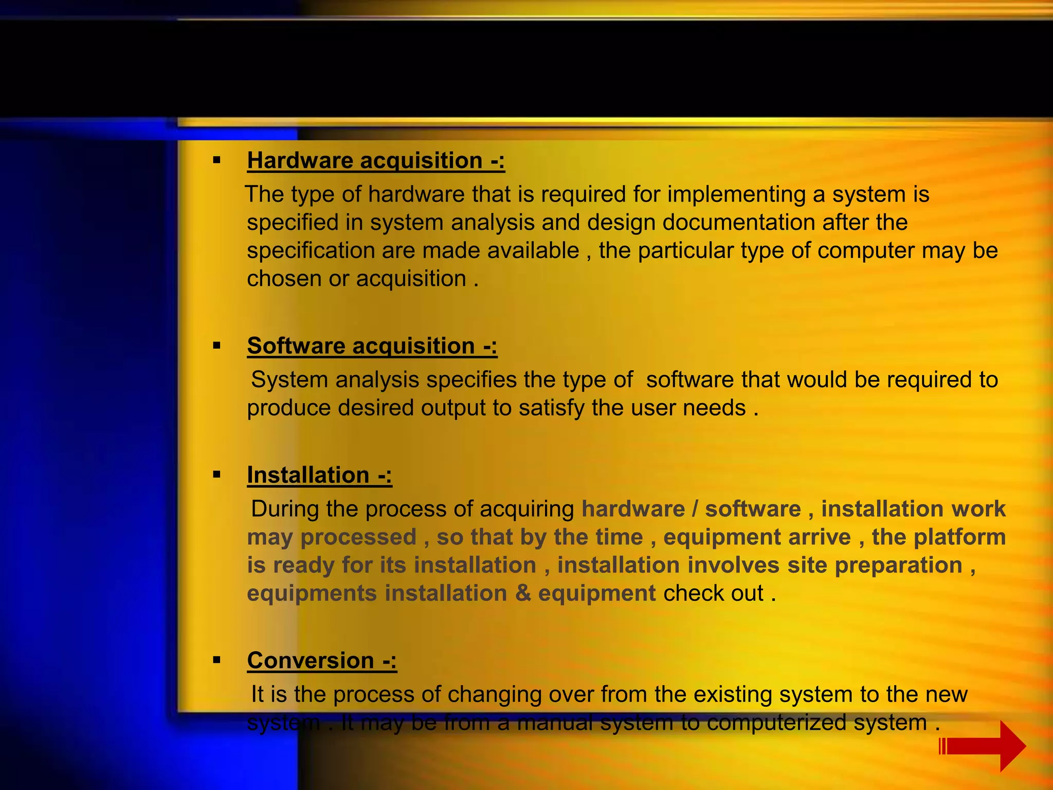  Hardware acquisition -: 
The type of hardware that is required for implementing a system is 
specified in system analysis and design documentation after the 
specification are made available , the particular type of computer may be 
chosen or acquisition . 
 Software acquisition -: 
System analysis specifies the type of software that would be required to 
produce desired output to satisfy the user needs . 
 Installation -: 
During the process of acquiring hardware / software , installation work 
may processed , so that by the time , equipment arrive , the platform 
is ready for its installation , installation involves site preparation , 
equipments installation & equipment check out . 
 Conversion -: 
It is the process of changing over from the existing system to the new 
system . It may be from a manual system to computerized system . 
 