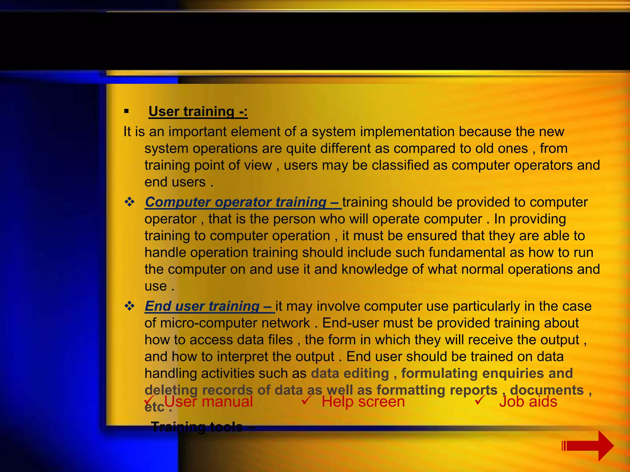  User training -: 
It is an important element of a system implementation because the new 
system operations are quite different as compared to old ones , from 
training point of view , users may be classified as computer operators and 
end users . 
 Computer operator training – training should be provided to computer 
operator , that is the person who will operate computer . In providing 
training to computer operation , it must be ensured that they are able to 
handle operation training should include such fundamental as how to run 
the computer on and use it and knowledge of what normal operations and 
use . 
 End user training – it may involve computer use particularly in the case 
of micro-computer network . End-user must be provided training about 
how to access data files , the form in which they will receive the output , 
and how to interpret the output . End user should be trained on data 
handling activities such as data editing , formulating enquiries and 
deleting records of data as well as formatting reports , documents , 
etc . 
Training tools – 
 User manual  Help screen  Job aids 
 