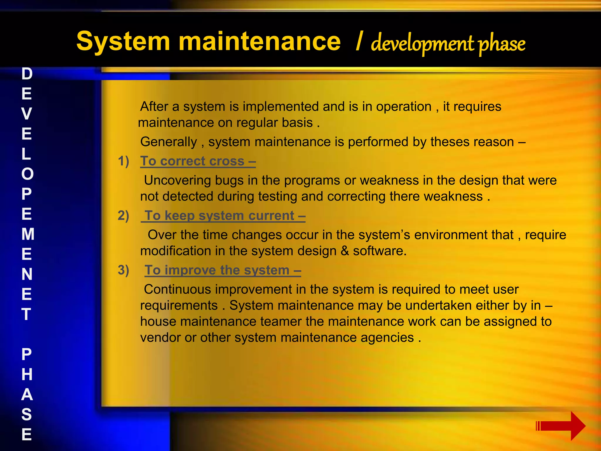 System maintenance / development phase 
After a system is implemented and is in operation , it requires 
maintenance on regular basis . 
Generally , system maintenance is performed by theses reason – 
1) To correct cross – 
Uncovering bugs in the programs or weakness in the design that were 
not detected during testing and correcting there weakness . 
2) To keep system current – 
Over the time changes occur in the system’s environment that , require 
modification in the system design & software. 
3) To improve the system – 
Continuous improvement in the system is required to meet user 
requirements . System maintenance may be undertaken either by in – 
house maintenance teamer the maintenance work can be assigned to 
vendor or other system maintenance agencies . 
D 
E 
V 
E 
L 
O 
P 
E 
M 
E 
N 
E 
T 
P 
H 
A 
S 
E 
 
