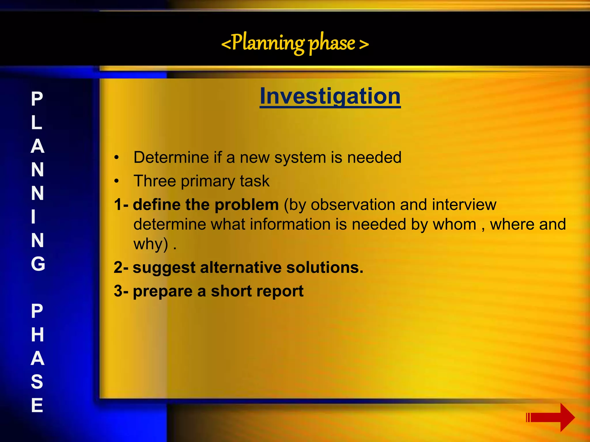 <Planning phase > 
Investigation 
• Determine if a new system is needed 
• Three primary task 
1- define the problem (by observation and interview 
determine what information is needed by whom , where and 
why) . 
2- suggest alternative solutions. 
3- prepare a short report 
P 
L 
A 
N 
N 
I 
N 
G 
P 
H 
A 
S 
E 
 