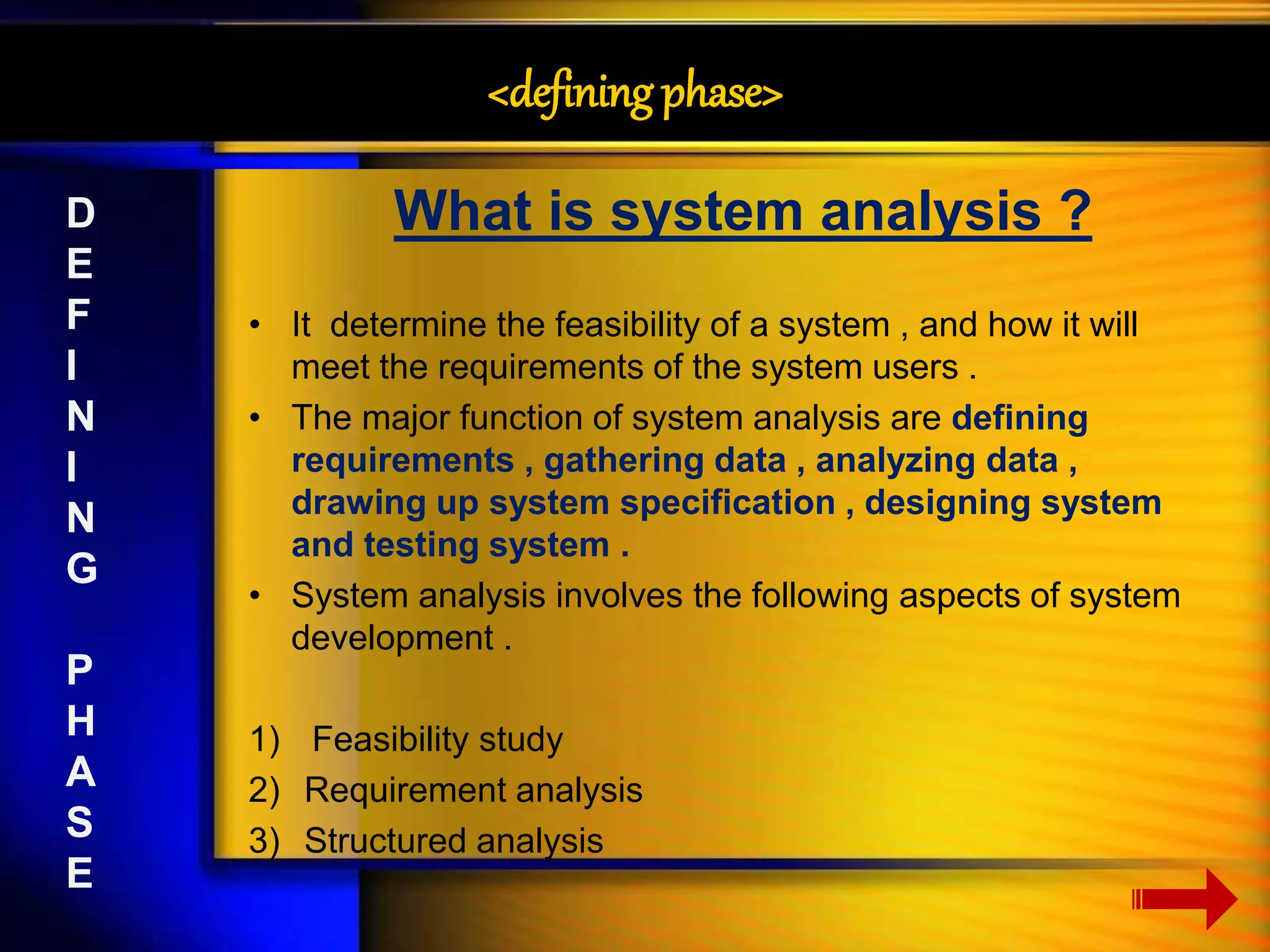 <defining phase> 
What is system analysis ? 
• It determine the feasibility of a system , and how it will 
meet the requirements of the system users . 
• The major function of system analysis are defining 
requirements , gathering data , analyzing data , 
drawing up system specification , designing system 
and testing system . 
• System analysis involves the following aspects of system 
development . 
1) Feasibility study 
2) Requirement analysis 
3) Structured analysis 
D 
E 
F 
I 
N 
I 
N 
G 
P 
H 
A 
S 
E 
 