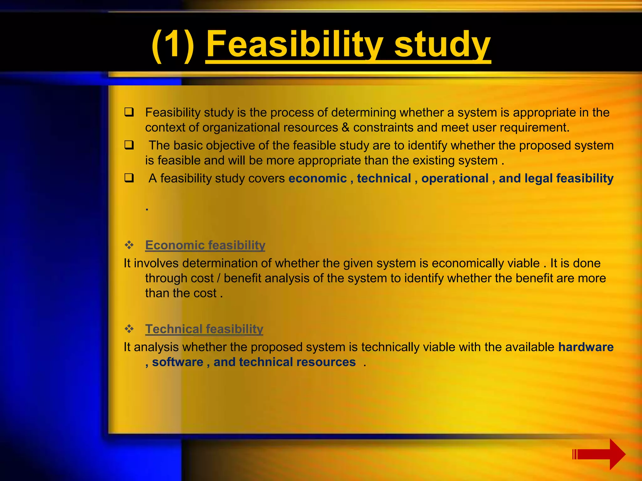 (1) Feasibility study 
 Feasibility study is the process of determining whether a system is appropriate in the 
context of organizational resources & constraints and meet user requirement. 
 The basic objective of the feasible study are to identify whether the proposed system 
is feasible and will be more appropriate than the existing system . 
 A feasibility study covers economic , technical , operational , and legal feasibility 
. 
 Economic feasibility 
It involves determination of whether the given system is economically viable . It is done 
through cost / benefit analysis of the system to identify whether the benefit are more 
than the cost . 
 Technical feasibility 
It analysis whether the proposed system is technically viable with the available hardware 
, software , and technical resources . 
 