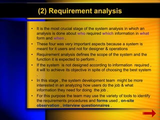 (2) Requirement analysis 
• It is the most crucial stage of the system analysis in which an 
analysis is done about who required which information in what 
form and when . 
• These four was very important aspects because a system is 
meant for it users and not for designer & operations 
• Requirement analysis defines the scope of the system and the 
function it is expected to perform . 
• If the system is not designed according to information required , 
it will to achieve its objective in spite of choosing the best system 
. 
• In this stage , the system development team might be more 
interested in an analyzing how users do the job & what 
information they need for doing the job . 
• For this purpose the team may use the variety of tools to identify 
the requirements procedures and forms used , on-site 
observation , interview questionnaires . 
 