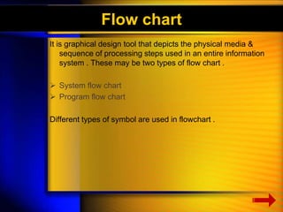 Flow chart 
It is graphical design tool that depicts the physical media & 
sequence of processing steps used in an entire information 
system . These may be two types of flow chart . 
 System flow chart 
 Program flow chart 
Different types of symbol are used in flowchart . 
 