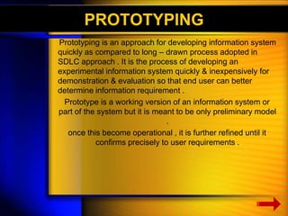 PROTOTYPING 
Prototyping is an approach for developing information system 
quickly as compared to long – drawn process adopted in 
SDLC approach . It is the process of developing an 
experimental information system quickly & inexpensively for 
demonstration & evaluation so that end user can better 
determine information requirement . 
Prototype is a working version of an information system or 
part of the system but it is meant to be only preliminary model 
. 
once this become operational , it is further refined until it 
confirms precisely to user requirements . 
 