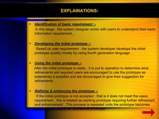 EXPLAINATIONS- 
 Identification of basic requirement :- 
In this stage , the system designer works with users to understand their basic 
information requirement . 
 Developing the initial prototype :- 
Based on user requirement , the system developer develops the initial 
prototype quickly mostly by using fourth generation language . 
 Using the initial prototype :- 
After the initial prototype is ready , it is put to operation to determine what 
refinements are required users are encouraged to use the prototype as 
extensively a possible and are encouraged to give their suggestion for 
refinements . 
 Refining & enhancing the prototype :- 
If the initial prototype is not accepted ; that is it does not meet the users 
requirement , this is treated as working prototype requiring further refinement 
and enhancement . This process is repeated units the prototype becomes 
acceptable & usable as operational prototype . 
 