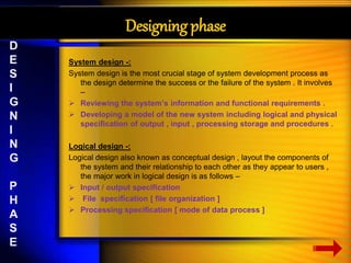 Designing phase 
System design -: 
System design is the most crucial stage of system development process as 
the design determine the success or the failure of the system . It involves 
– 
 Reviewing the system’s information and functional requirements . 
 Developing a model of the new system including logical and physical 
specification of output , input , processing storage and procedures . 
Logical design -: 
Logical design also known as conceptual design , layout the components of 
the system and their relationship to each other as they appear to users , 
the major work in logical design is as follows – 
 Input / output specification 
 File specification [ file organization ] 
 Processing specification [ mode of data process ] 
D 
E 
S 
I 
G 
N 
I 
N 
G 
P 
H 
A 
S 
E 
 