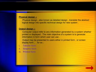 Physical design -: 
Physical design , also known as detailed design , translate the abstract 
logical design into specific technical design for new system . 
Output design -: 
Computer output refer to any information generated by a system whether 
printed or displayed . The main objective of a system is to generate 
information in form which user can use . 
Output may be presented to users either in printed form , or screen 
display form , for ex ; 
i. Tabular form 
ii. Graphic form 
iii. Printed form 
 